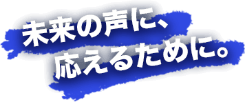 未来の声に、応えるために。