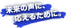 未来の声に、応えるために。